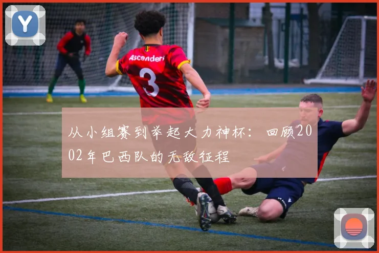 从小组赛到举起大力神杯：回顾2002年巴西队的无敌征程