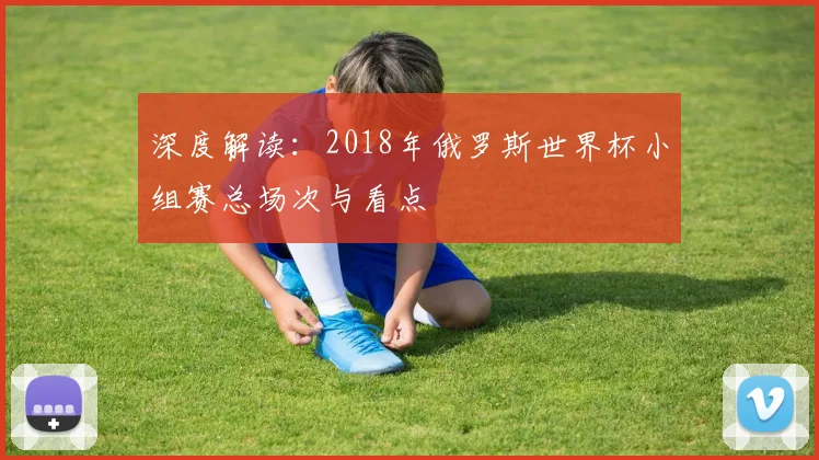 深度解读：2018年俄罗斯世界杯小组赛总场次与看点