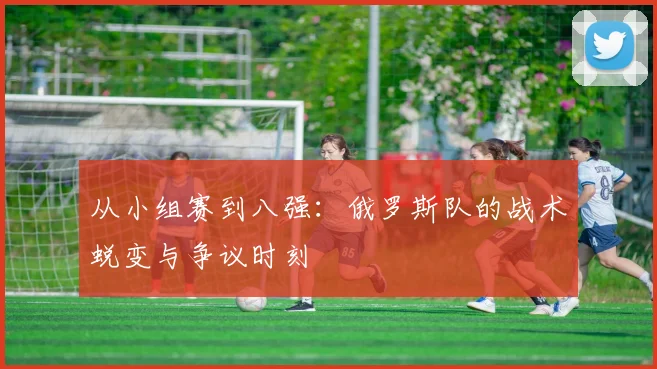 从小组赛到八强：俄罗斯队的战术蜕变与争议时刻