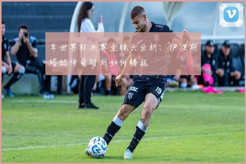 年世界杯决赛全镜头分析：伊涅斯塔的传奇时刻如何铸就