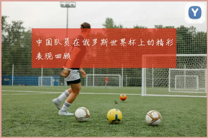 中国队员在俄罗斯世界杯上的精彩表现回顾