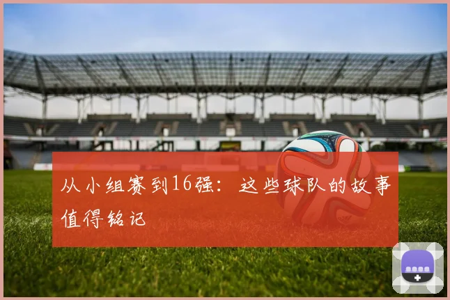 从小组赛到16强：这些球队的故事值得铭记