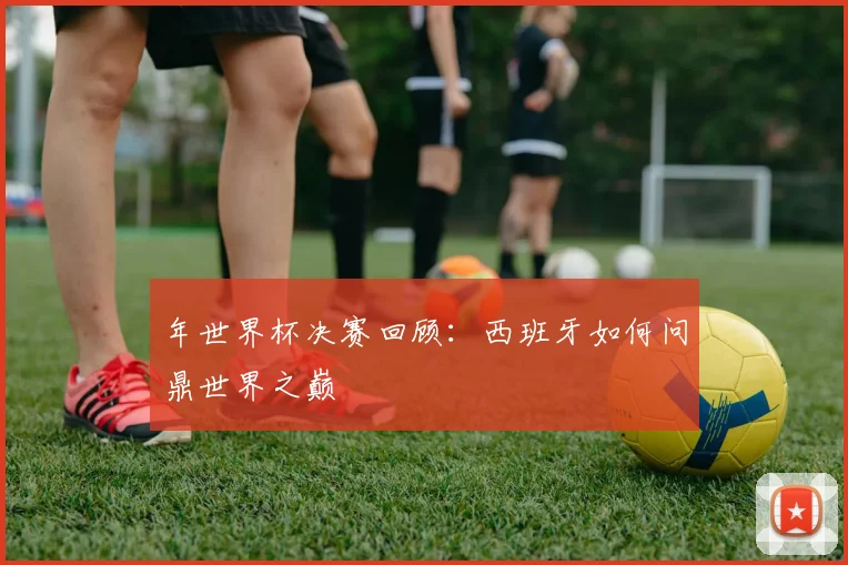 年世界杯决赛回顾：西班牙如何问鼎世界之巅