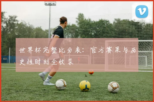世界杯完整比分表：官方赛果与历史性时刻全收录