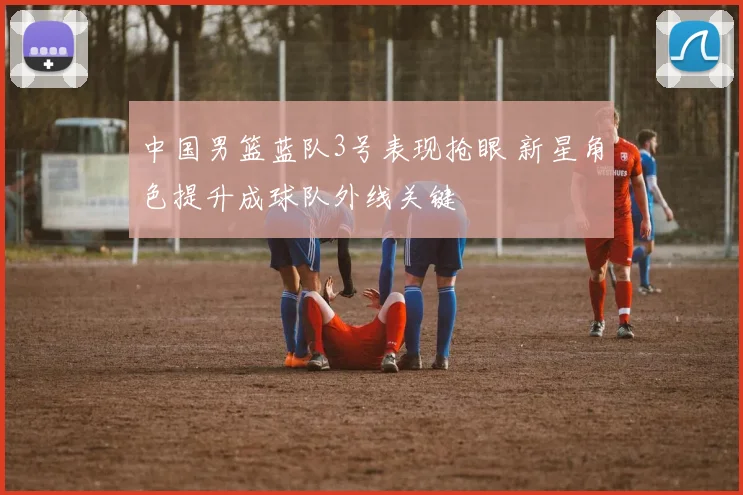 中国男篮蓝队3号表现抢眼 新星角色提升成球队外线关键
