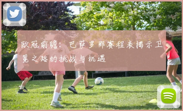 欧冠前瞻:巴萨罗那赛程表揭示卫冕之路的挑战与机遇