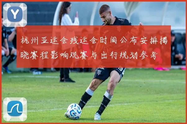 杭州亚运会残运会时间公布安排揭晓赛程影响观赛与出行规划参考