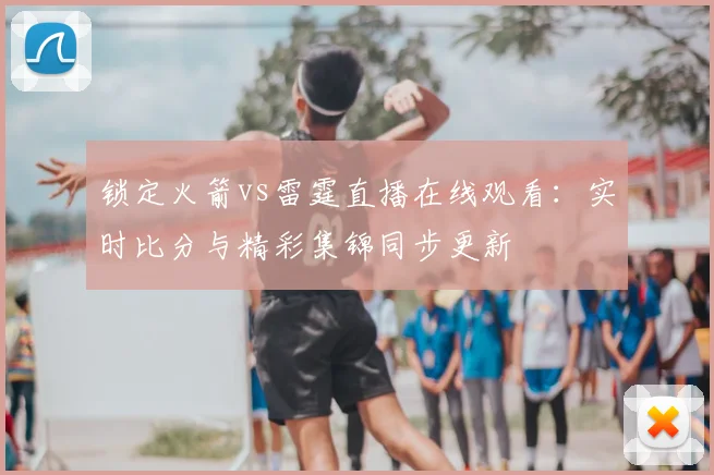 锁定火箭vs雷霆直播在线观看：实时比分与精彩集锦同步更新