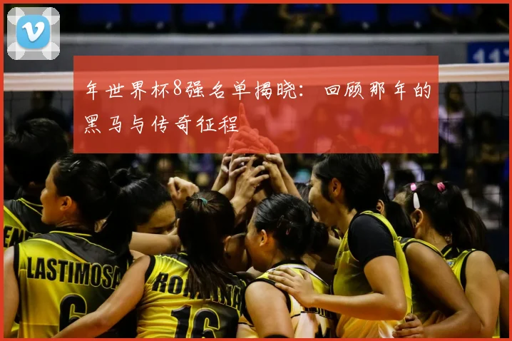 年世界杯8强名单揭晓：回顾那年的黑马与传奇征程