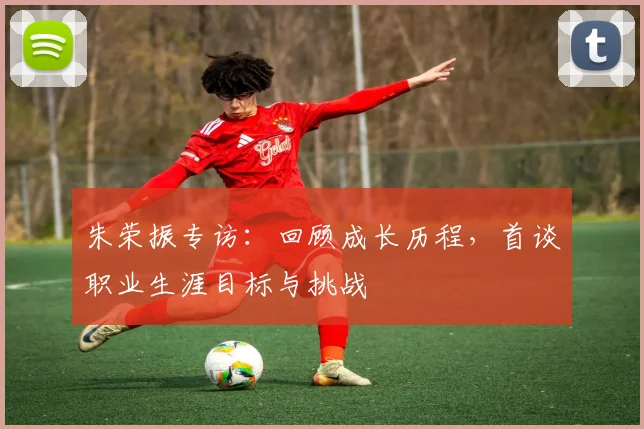 朱荣振专访：回顾成长历程，首谈职业生涯目标与挑战