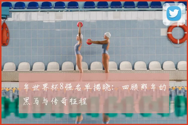 年世界杯8强名单揭晓：回顾那年的黑马与传奇征程