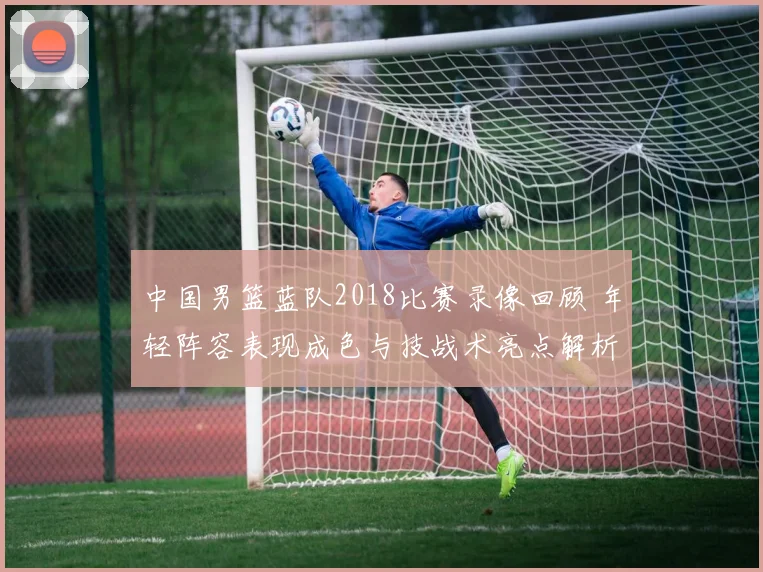 中国男篮蓝队2018比赛录像回顾 年轻阵容表现成色与技战术亮点解析