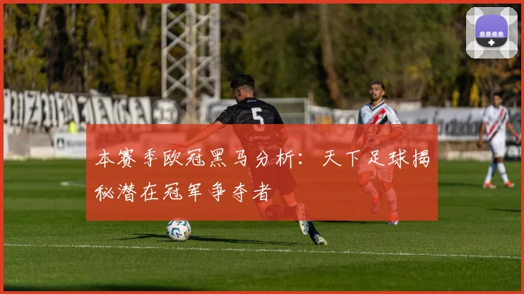 本赛季欧冠黑马分析：天下足球揭秘潜在冠军争夺者