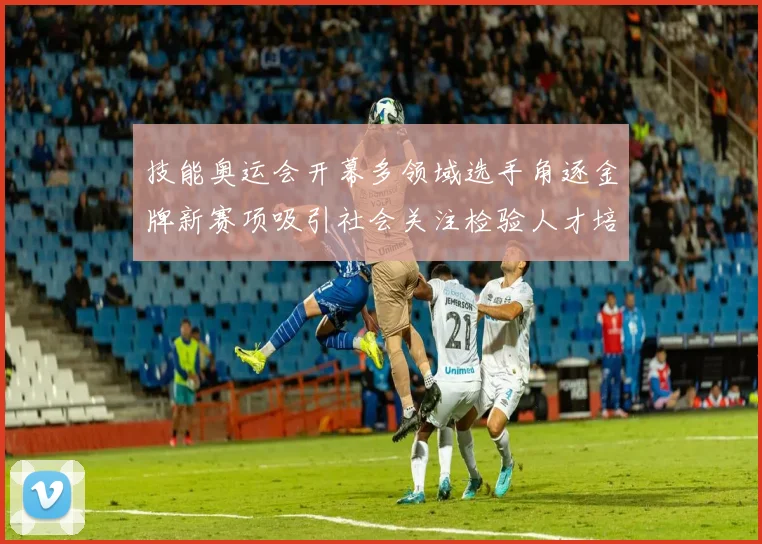 技能奥运会开幕多领域选手角逐金牌新赛项吸引社会关注检验人才培养成效