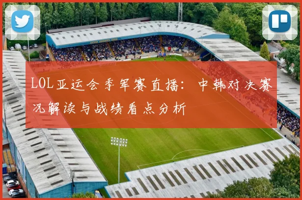 LOL亚运会季军赛直播：中韩对决赛况解读与战绩看点分析