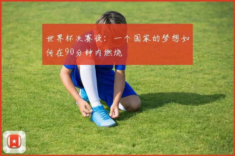世界杯决赛夜：一个国家的梦想如何在90分钟内燃烧